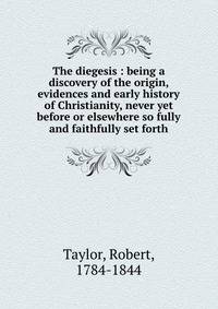 The diegesis : being a discovery of the origin, evidences and early history of Christianity, never yet before or elsewhere so fully and faithfully set forth