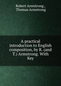 A practical introduction to English composition, by R. (and T.) Armstrong. With Key