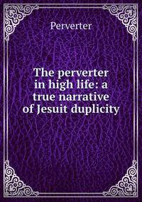 The perverter in high life: a true narrative of Jesuit duplicity