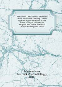 Renascent Christianity, a forecast of the Twentieth Century : in the light of higher criticism of the Bible, study of compartive religion and of the universal prayer for religious unity