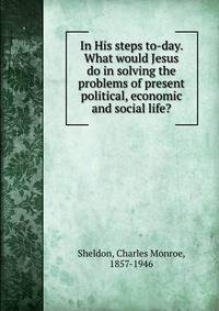 In His steps to-day. What would Jesus do in solving the problems of present political, economic and social life?