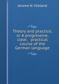 Theory and practice; or A progressive, clear, &amp; practical course of the German language