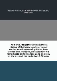 The horse / together with a general history of the horse ; a dissertation on the American trotting horse, how trained and jockeyed, an account of his remarkable performances ; and an essay on the ass and the mule, by J.S. Skinner