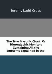 The True Masonic Chart: Or Hieroglyphic Monitor: Containing All the Emblems Explained in the .