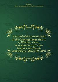 A record of the services held at the Congregational church of Windsor, Conn., in celebration of its two hundred and fiftieth anniversary, March 30, 1880