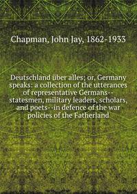 Deutschland uber alles; or, Germany speaks: a collection of the utterances of representative Germans--statesmen, military leaders, scholars, and poets--in defence of the war policies of the Fatherland