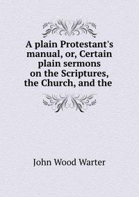 A plain Protestant's manual, or, Certain plain sermons on the Scriptures, the Church, and the .