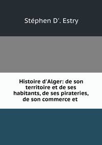 Histoire d'Alger: de son territoire et de ses habitants, de ses pirateries, de son commerce et .