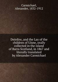 Deirdire, and the Lay of the children of Uisne, orally collected in the island of Barra Scotland, in 1867 and literally translated by Alexander Carmichael