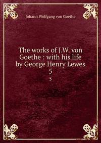 The works of J.W. von Goethe : with his life by George Henry Lewes. 5