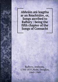 Abhr?in at? leagtha ar an Reacht?ire, or, Songs ascribed to Raftery : being the fifth chapter of the Songs of Connacht