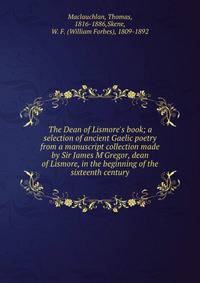 The Dean of Lismore's book; a selection of ancient Gaelic poetry from a manuscript collection made by Sir James M'Gregor, dean of Lismore, in the beginning of the sixteenth century