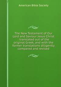 The New Testament of Our Lord and Saviour Jesus Christ : translated out of the original Greek, and with the former translations diligently compared and revised