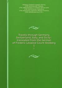Travels through Germany, Switzerland, Italy, and Sicily : translated from the German of Frederic Leopold Count Stolberg. 1
