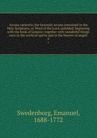 Arcana caelestia; the heavenly arcana contained in the Holy Scriptures, or Word of the Lord, unfolded, beginning with the book of Genesis: together with wonderful things seen in the world of spirits and in the heaven of angels. 6