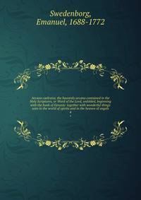 Arcana caelestia; the heavenly arcana contained in the Holy Scriptures, or Word of the Lord, unfolded, beginning with the book of Genesis: together with wonderful things seen in the world of spirits and in the heaven of angels. 4