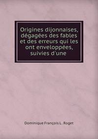 Origines dijonnaises, d?gag?es des fables et des erreurs qui les ont envelopp?es, suivies d'une .
