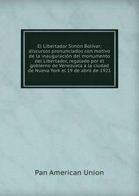El Libertador Simon Bolivar; discursos pronunciados con motivo de la inauguracion del monumento del Libertador, regalado por el gobierno de Venezuela a la ciudad de Nueva York el 19 de abril de 1921