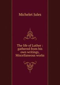 The life of Luther : gathered from his own writings,Miscellaneous works