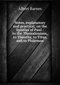 Notes, explanatory and practical, on the Epistles of Paul : to the Thessalonians, to Timothy, to Titus, and to Philemon