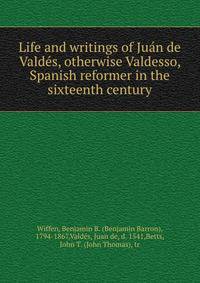 Life and writings of Juan de Valdes, otherwise Valdesso, Spanish reformer in the sixteenth century