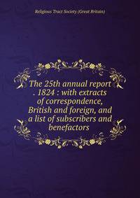 The 25th annual report . 1824 : with extracts of correspondence, British and foreign, and a list of subscribers and benefactors .