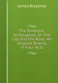 The Protector at Houghall, Or The Lily and the Rose: An Original Drama, in Four Acts