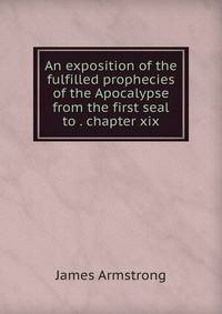 An exposition of the fulfilled prophecies of the Apocalypse from the first seal to . chapter xix