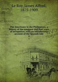 The Americans in the Philippines; a history of the conquest and first years of occupation, with an introductory account of the Spanish rule. 2