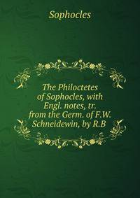 The Philoctetes of Sophocles, with Engl. notes, tr. from the Germ. of F.W. Schneidewin, by R.B .
