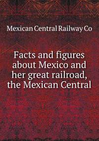Facts and figures about Mexico and her great railroad, the Mexican Central