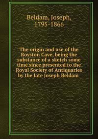 The origin and use of the Royston Cave, being the substance of a sketch some time since presented to the Royal Society of Antiquaries by the late Joseph Beldam