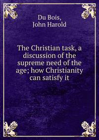 The Christian task, a discussion of the supreme need of the age; how Christianity can satisfy it