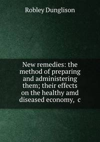 New remedies: the method of preparing and administering them; their effects on the healthy amd diseased economy, &amp;c