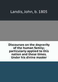 Discourses on the depravity of the human family; particularly applied to this nation and these times. Under his divine master