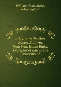 A Letter to the Hon. Robert Baldwin, from Wm. Hume Blake, Professor of Law in the University of .