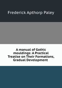 A manual of Gothic mouldings: A Practical Treatise on Their Formations, Gradual Development .