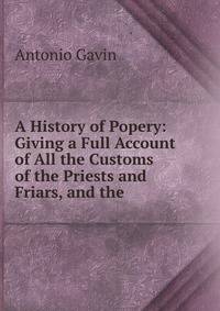 A History of Popery: Giving a Full Account of All the Customs of the Priests and Friars, and the .