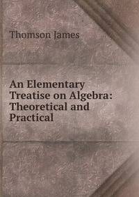 An Elementary Treatise on Algebra: Theoretical and Practical