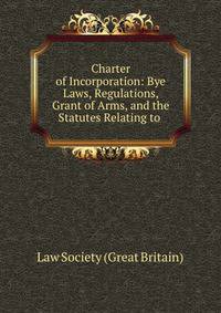 Charter of Incorporation: Bye Laws, Regulations, Grant of Arms, and the Statutes Relating to .