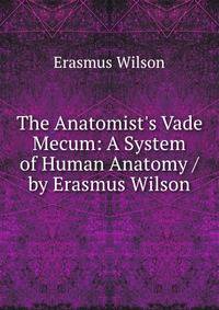 The Anatomist's Vade Mecum: A System of Human Anatomy / by Erasmus Wilson