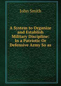A System to Organize and Establish Military Discipline: In a Patriotic Or Defensive Army So as .