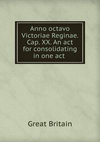 Anno octavo Victoriae Reginae. Cap. XX. An act for consolidating in one act .