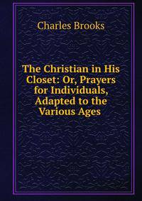The Christian in His Closet: Or, Prayers for Individuals, Adapted to the Various Ages .