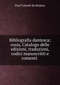 Bibliografia dantesca; ossia, Catalogo delle edizioni, traduzioni, codici manoscritti e comenti .