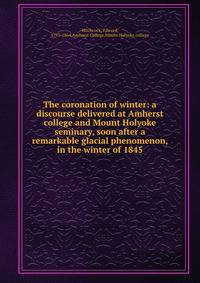 The coronation of winter: a discourse delivered at Amherst college and Mount Holyoke seminary, soon after a remarkable glacial phenomenon, in the winter of 1845