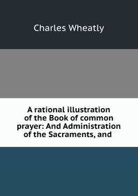 A rational illustration of the Book of common prayer: And Administration of the Sacraments, and .