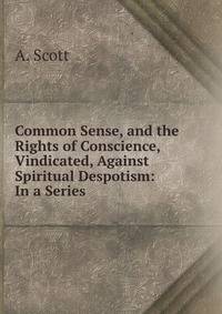 Common Sense, and the Rights of Conscience, Vindicated, Against Spiritual Despotism: In a Series .