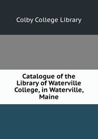 Catalogue of the Library of Waterville College, in Waterville, Maine.