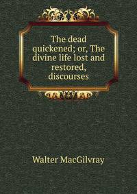 The dead quickened; or, The divine life lost and restored, discourses